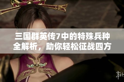 三國群英傳7中的特殊兵種全解析，助你輕松征戰(zhàn)四方實現(xiàn)霸業(yè)