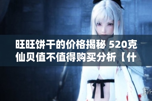 旺旺餅干的價格揭秘 520克仙貝值不值得購買分析【什么值得買】