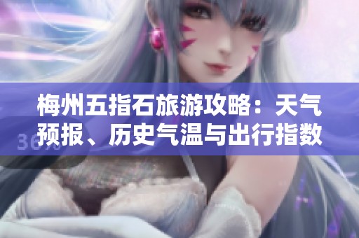 梅州五指石旅游攻略：天氣預(yù)報(bào)、歷史氣溫與出行指數(shù)全面解析