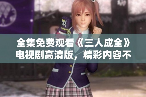 全集免費(fèi)觀看《三人成全》電視劇高清版，精彩內(nèi)容不容錯(cuò)過