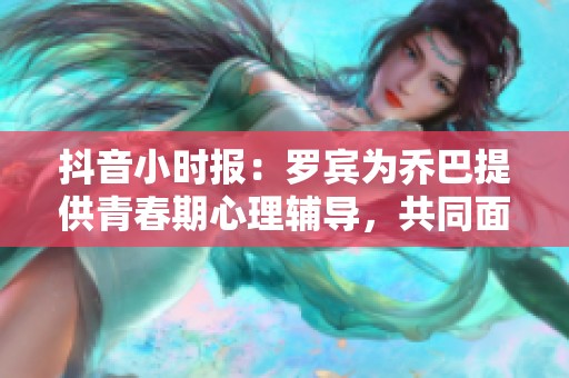 抖音小時(shí)報(bào):羅賓為喬巴提供青春期心理輔導(dǎo),共同面對(duì)成長(zhǎng)挑戰(zhàn) 抖音小時(shí)報(bào):羅賓為喬巴提供青春期心理輔導(dǎo),共同面對(duì)成長(zhǎng)挑戰(zhàn)
