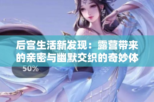 后宮生活新發(fā)現(xiàn)：露營帶來的親密與幽默交織的奇妙體驗
