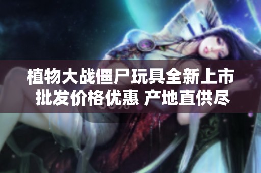 植物大戰(zhàn)僵尸玩具全新上市 批發(fā)價格優(yōu)惠 產(chǎn)地直供盡享樂趣與創(chuàng)意