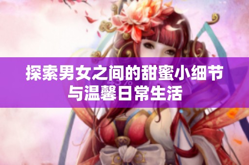 探索男女之間的甜蜜小細(xì)節(jié)與溫馨日常生活