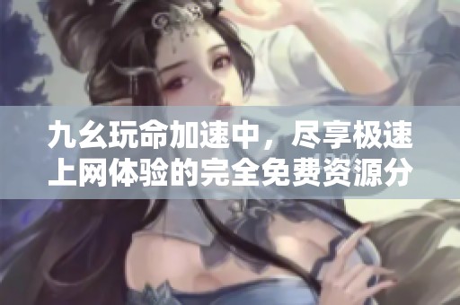 九幺玩命加速中，盡享極速上網(wǎng)體驗的完全免費資源分享