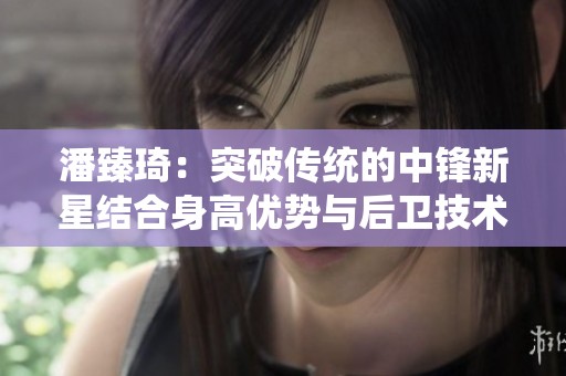 潘臻琦：突破傳統(tǒng)的中鋒新星結(jié)合身高優(yōu)勢與后衛(wèi)技術(shù)，為籃球界譜寫傳奇新篇