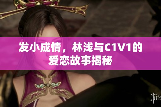 發(fā)小成情，林淺與C1V1的愛(ài)戀故事揭秘