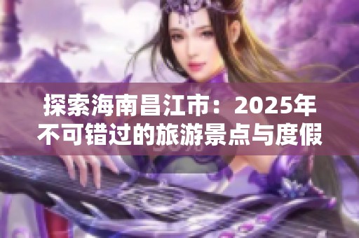 探索海南昌江市：2025年不可錯(cuò)過(guò)的旅游景點(diǎn)與度假體驗(yàn)分享