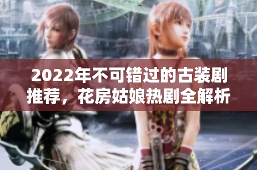 2022年不可錯過的古裝劇推薦，花房姑娘熱劇全解析