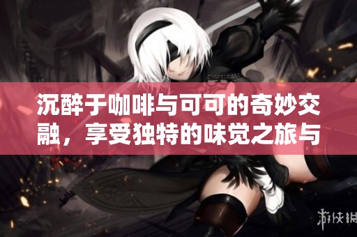 沉醉于咖啡與可可的奇妙交融，享受獨(dú)特的味覺(jué)之旅與香氣四溢的美好體驗(yàn)