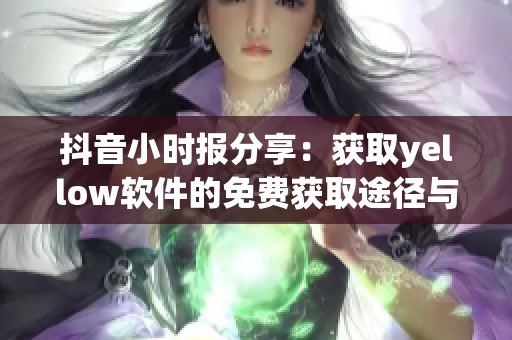 抖音小時(shí)報(bào)分享：獲取yellow軟件的免費(fèi)獲取途徑與使用技巧全解析