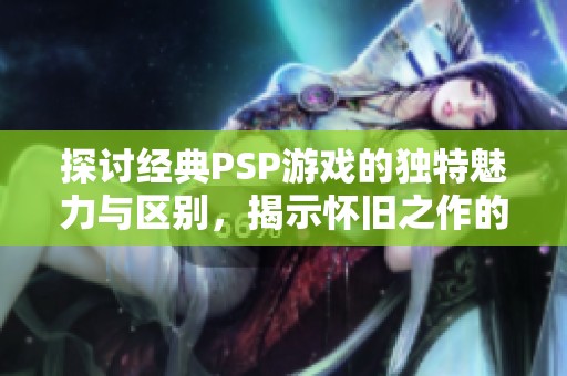 探討經(jīng)典PSP游戲的獨特魅力與區(qū)別，揭示懷舊之作的吸引力所在
