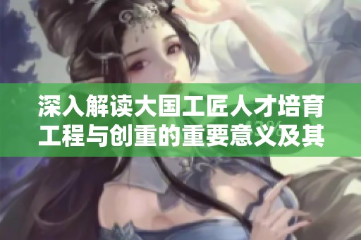 深入解讀大國工匠人才培育工程與創(chuàng)重的重要意義及其對產(chǎn)業(yè)發(fā)展的推動作用
