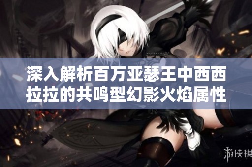 深入解析百萬亞瑟王中西西拉拉的共鳴型幻影火焰屬性與技能特點