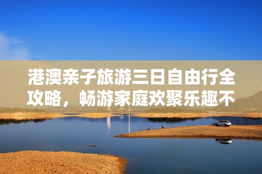 港澳親子旅游三日自由行全攻略，暢游家庭歡聚樂趣不容錯(cuò)過的精彩行程建議