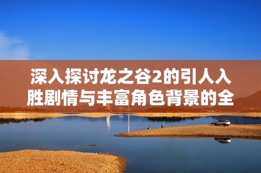 深入探討龍之谷2的引人入勝劇情與豐富角色背景的全面介紹
