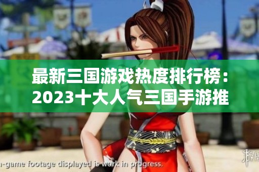 最新三國游戲熱度排行榜：2023十大人氣三國手游推薦與評測匯總
