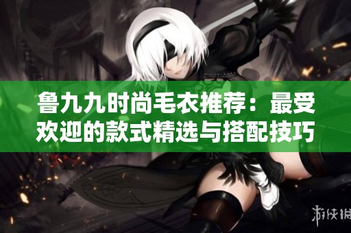 魯九九時(shí)尚毛衣推薦：最受歡迎的款式精選與搭配技巧