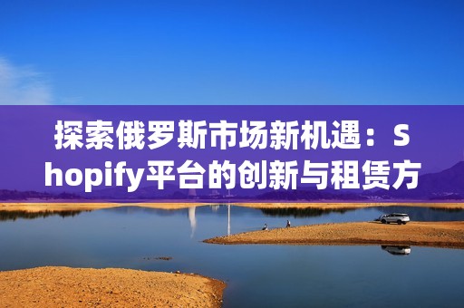 探索俄羅斯市場新機遇：Shopify平臺的創(chuàng)新與租賃方案