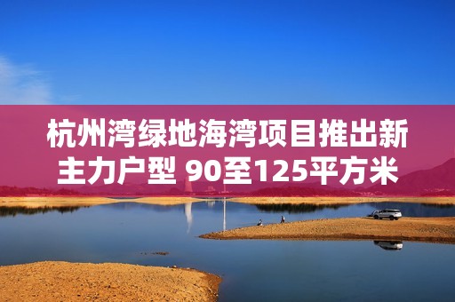 杭州灣綠地海灣項目推出新主力戶型 90至125平方米家庭優(yōu)居選擇解析