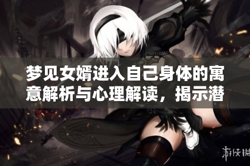 夢(mèng)見女婿進(jìn)入自己身體的寓意解析與心理解讀，揭示潛在情感與關(guān)系的深層次影響