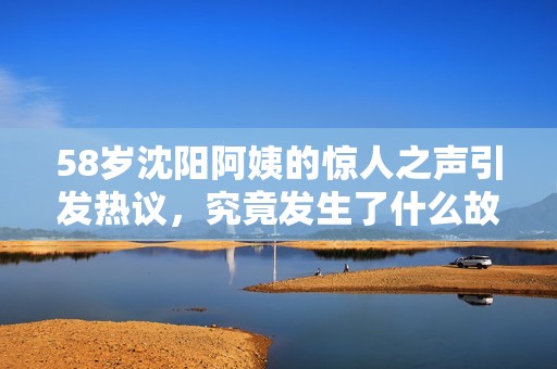 58歲沈陽阿姨的驚人之聲引發(fā)熱議，究竟發(fā)生了什么故事