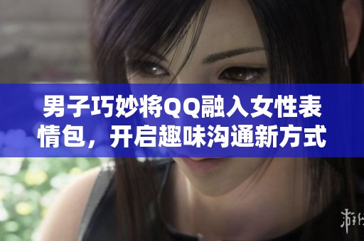 男子巧妙將QQ融入女性表情包，開啟趣味溝通新方式