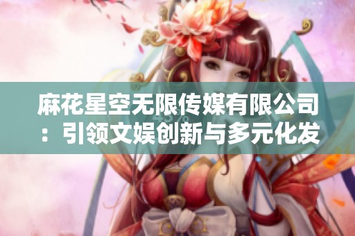 麻花星空無限傳媒有限公司：引領(lǐng)文娛創(chuàng)新與多元化發(fā)展新趨勢
