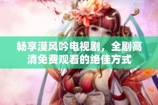 暢享漠風(fēng)吟電視劇，全劇高清免費(fèi)觀看的絕佳方式