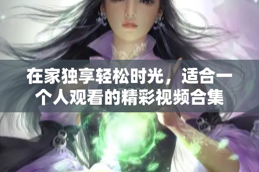 在家獨享輕松時光，適合一個人觀看的精彩視頻合集