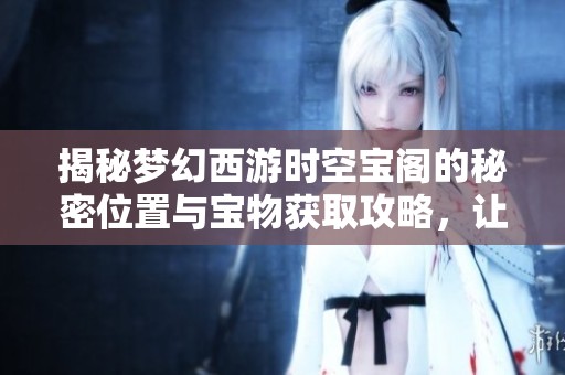 揭秘夢幻西游時空寶閣的秘密位置與寶物獲取攻略，讓你輕松暢玩游戲