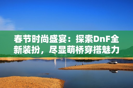 春節(jié)時(shí)尚盛宴：探索DnF全新裝扮，盡顯萌橋穿搭魅力與風(fēng)采