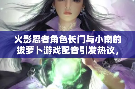 火影忍者角色長門與小南的拔蘿卜游戲配音引發(fā)熱議，背后隱藏怎樣的搞笑梗？