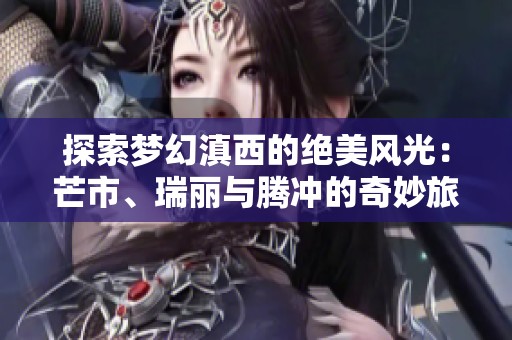 探索夢幻滇西的絕美風光：芒市、瑞麗與騰沖的奇妙旅行體驗分享