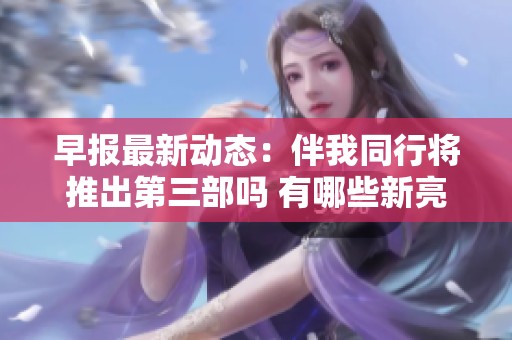 早報(bào)最新動(dòng)態(tài)：伴我同行將推出第三部嗎 有哪些新亮點(diǎn)值得期待