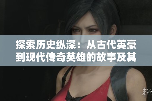 探索歷史縱深：從古代英豪到現(xiàn)代傳奇英雄的故事及其深遠(yuǎn)影響