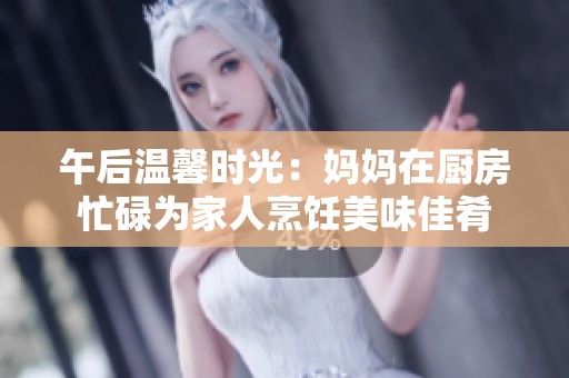 午后溫馨時(shí)光：媽媽在廚房忙碌為家人烹飪美味佳肴