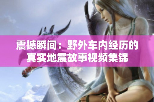 震撼瞬間：野外車內(nèi)經(jīng)歷的真實地震故事視頻集錦