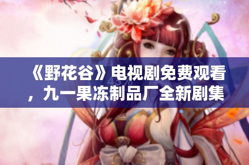 《野花谷》電視劇免費(fèi)觀看，九一果凍制品廠全新劇集來(lái)襲！