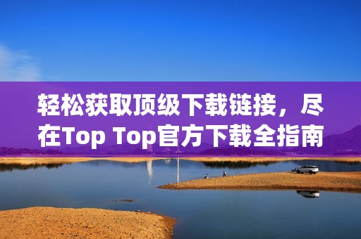 輕松獲取頂級(jí)下載鏈接，盡在Top Top官方下載全指南