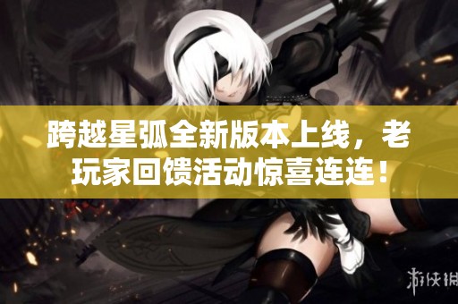 跨越星弧全新版本上線，老玩家回饋活動驚喜連連！