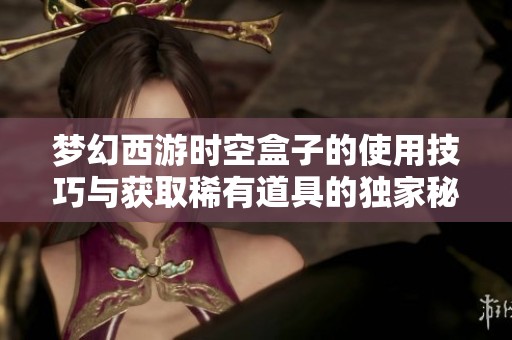 夢幻西游時(shí)空盒子的使用技巧與獲取稀有道具的獨(dú)家秘籍解密