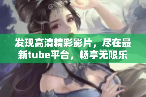 發(fā)現(xiàn)高清精彩影片，盡在最新tube平臺(tái)，暢享無(wú)限樂(lè)趣！