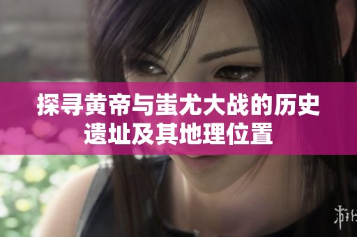 探尋黃帝與蚩尤大戰(zhàn)的歷史遺址及其地理位置