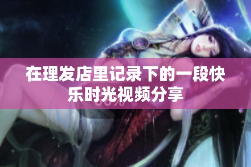 在理發(fā)店里記錄下的一段快樂(lè)時(shí)光視頻分享