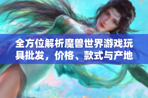 全方位解析魔獸世界游戲玩具批發(fā)，價(jià)格、款式與產(chǎn)地詳解