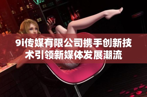 9i傳媒有限公司攜手創(chuàng)新技術(shù)引領(lǐng)新媒體發(fā)展潮流