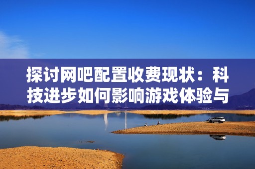 探討網(wǎng)吧配置收費現(xiàn)狀：科技進步如何影響游戲體驗與市場變化