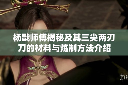 楊戩師傅揭秘及其三尖兩刃刀的材料與煉制方法介紹