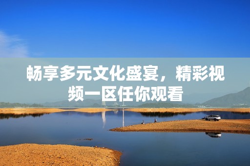 暢享多元文化盛宴,精彩視頻一區(qū)任你觀看 暢享多元文化盛宴,精彩視頻一區(qū)任你觀看